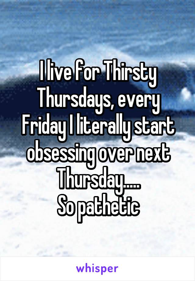 I live for Thirsty Thursdays, every Friday I literally start obsessing over next Thursday.....
So pathetic