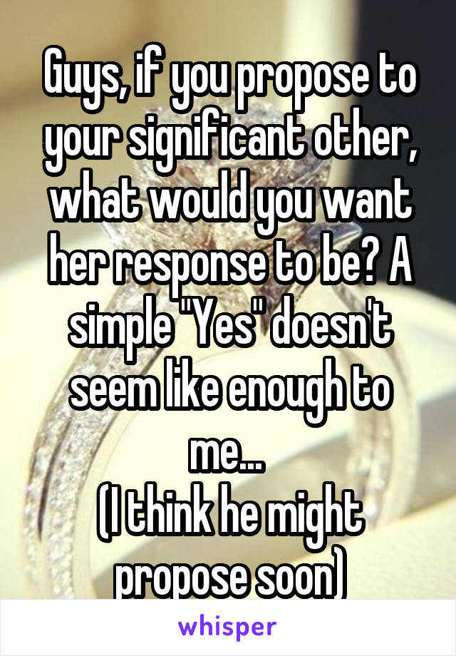 Guys, if you propose to your significant other, what would you want her response to be? A simple "Yes" doesn't seem like enough to me... 
(I think he might propose soon)