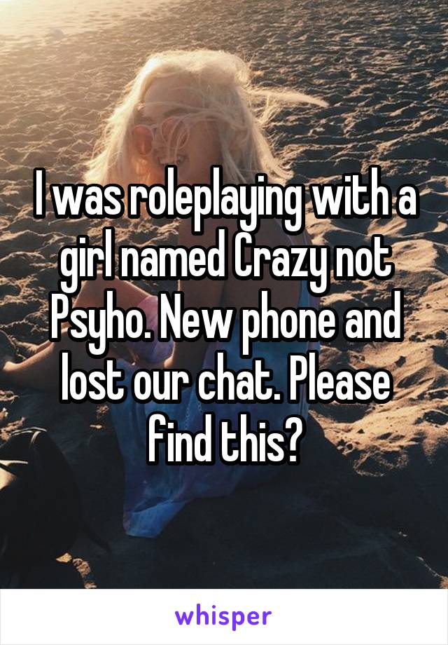 I was roleplaying with a girl named Crazy not Psyho. New phone and lost our chat. Please find this?
