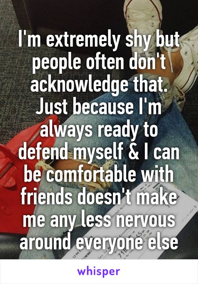 I'm extremely shy but people often don't acknowledge that. Just because I'm always ready to defend myself & I can be comfortable with friends doesn't make me any less nervous around everyone else