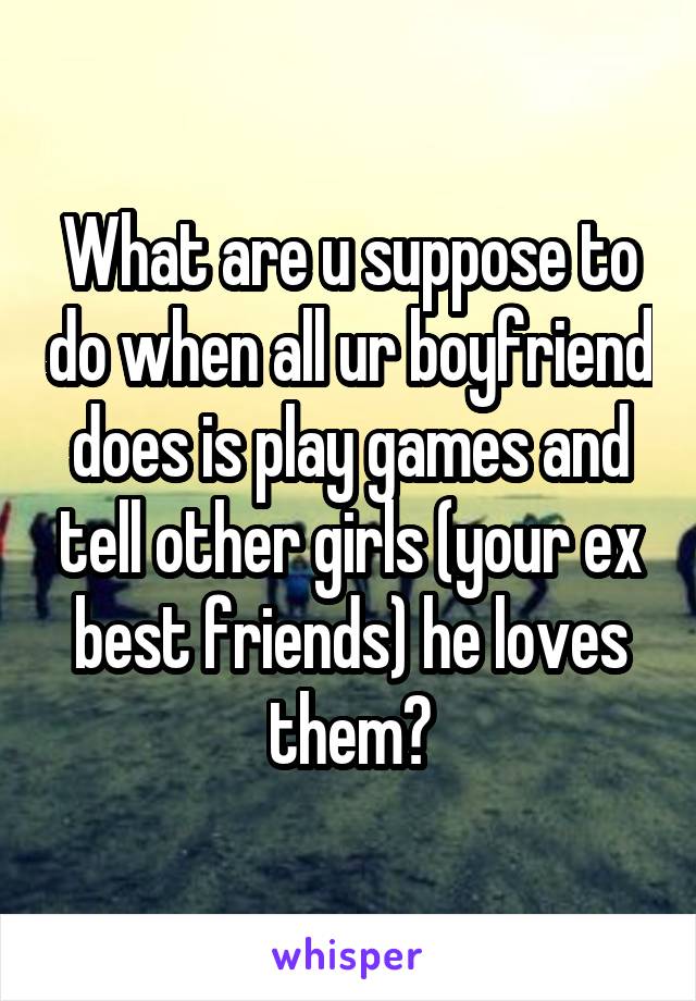 What are u suppose to do when all ur boyfriend does is play games and tell other girls (your ex best friends) he loves them?