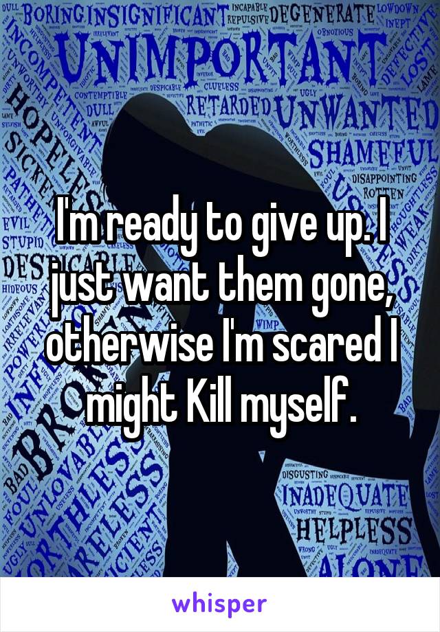 I'm ready to give up. I just want them gone, otherwise I'm scared I might Kill myself.