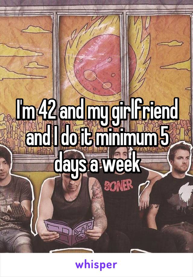 I'm 42 and my girlfriend and I do it minimum 5 days a week