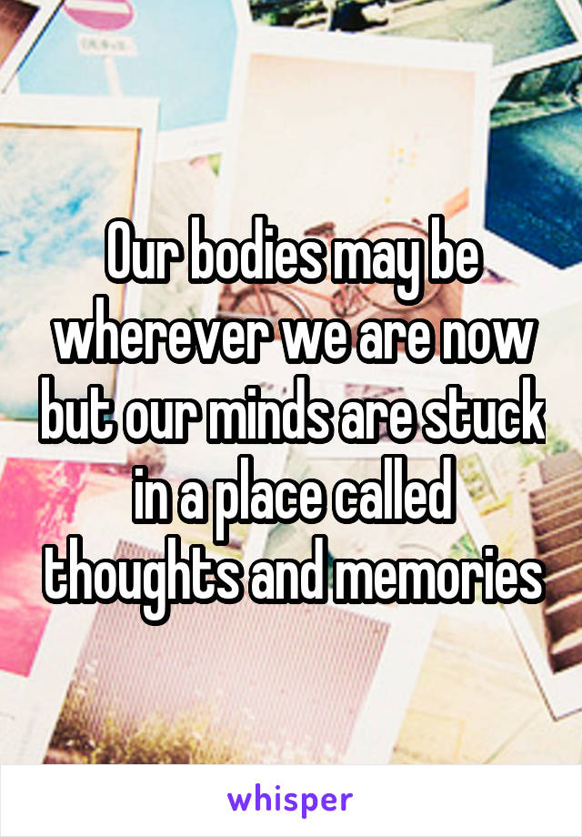 Our bodies may be wherever we are now but our minds are stuck in a place called thoughts and memories