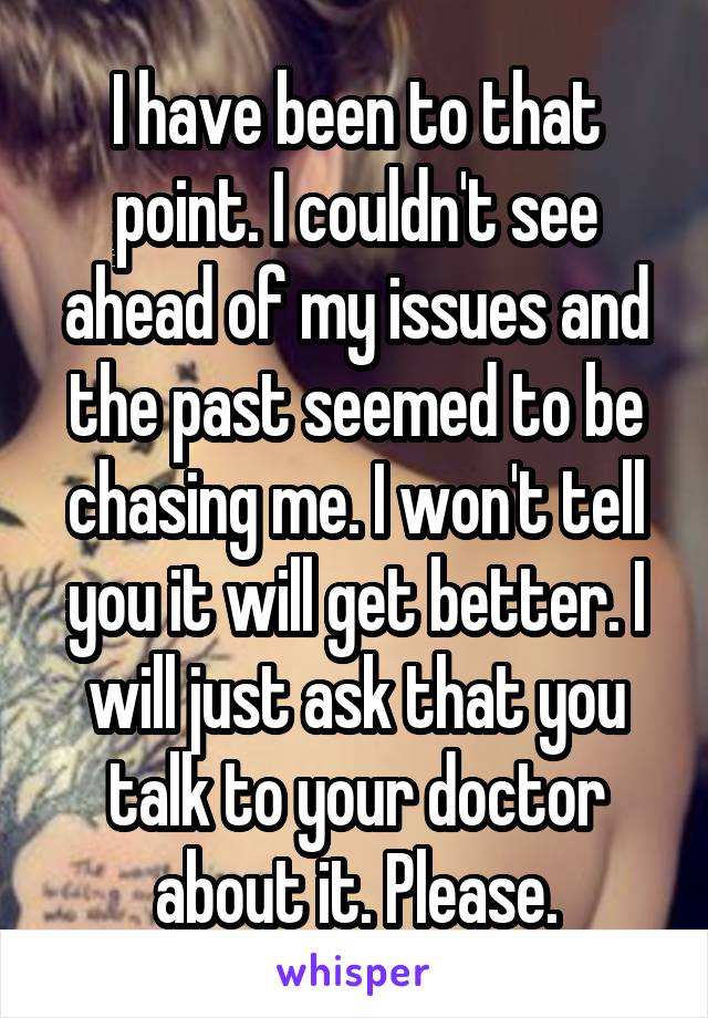 I have been to that point. I couldn't see ahead of my issues and the past seemed to be chasing me. I won't tell you it will get better. I will just ask that you talk to your doctor about it. Please.