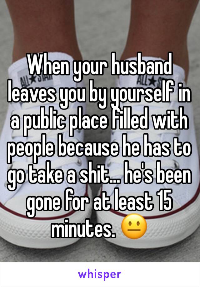 When your husband leaves you by yourself in a public place filled with people because he has to go take a shit... he's been gone for at least 15 minutes. 😐