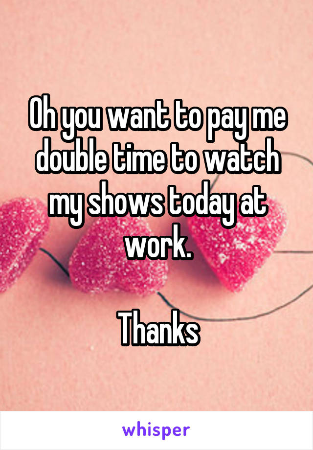 Oh you want to pay me double time to watch my shows today at work.

Thanks