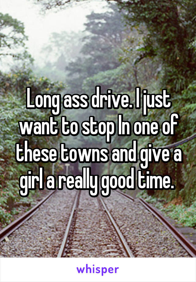 Long ass drive. I just want to stop In one of these towns and give a girl a really good time. 