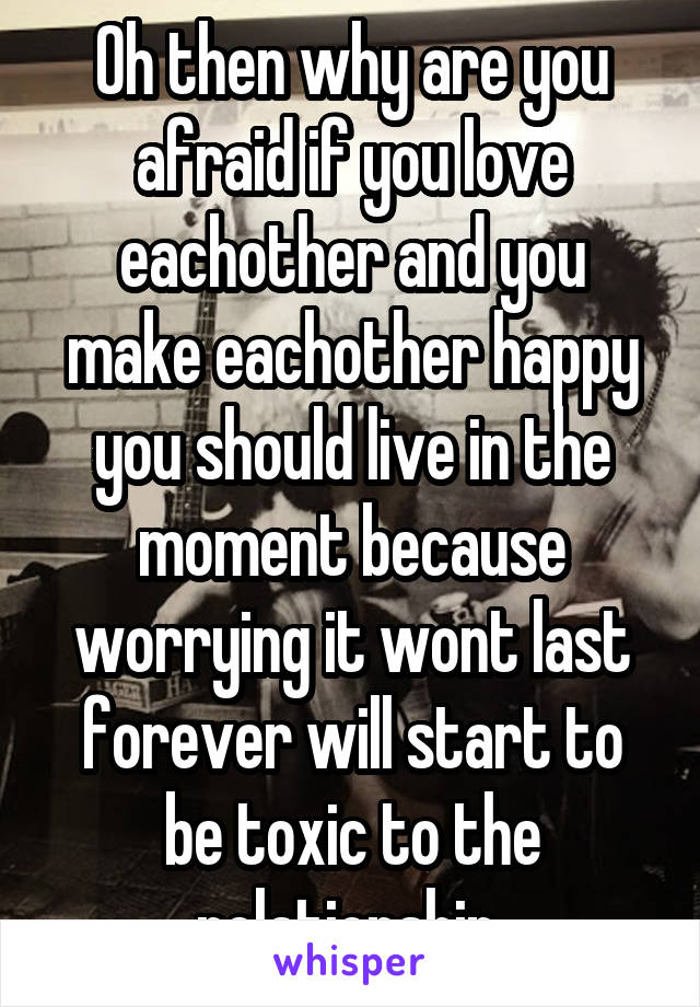 Oh then why are you afraid if you love eachother and you make eachother happy you should live in the moment because worrying it wont last forever will start to be toxic to the relationship 