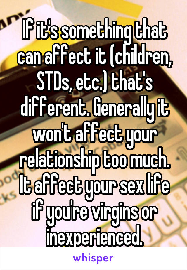 If it's something that can affect it (children, STDs, etc.) that's different. Generally it won't affect your relationship too much. It affect your sex life if you're virgins or inexperienced.