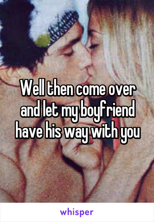 Well then come over and let my boyfriend have his way with you