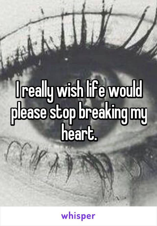 I really wish life would please stop breaking my heart.