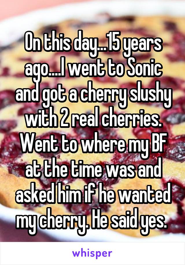 On this day...15 years ago....I went to Sonic and got a cherry slushy with 2 real cherries. Went to where my BF at the time was and asked him if he wanted my cherry. He said yes. 