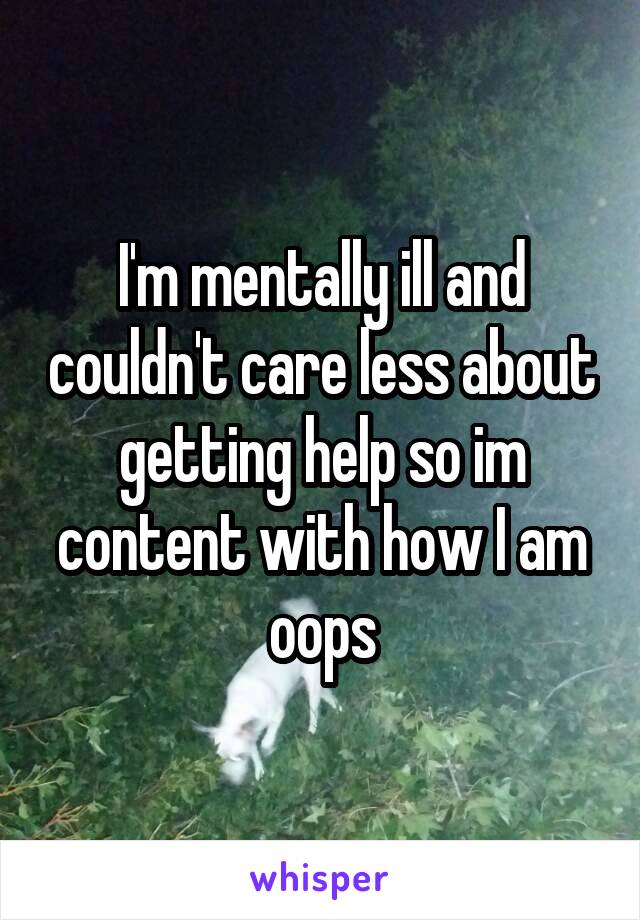 I'm mentally ill and couldn't care less about getting help so im content with how I am oops
