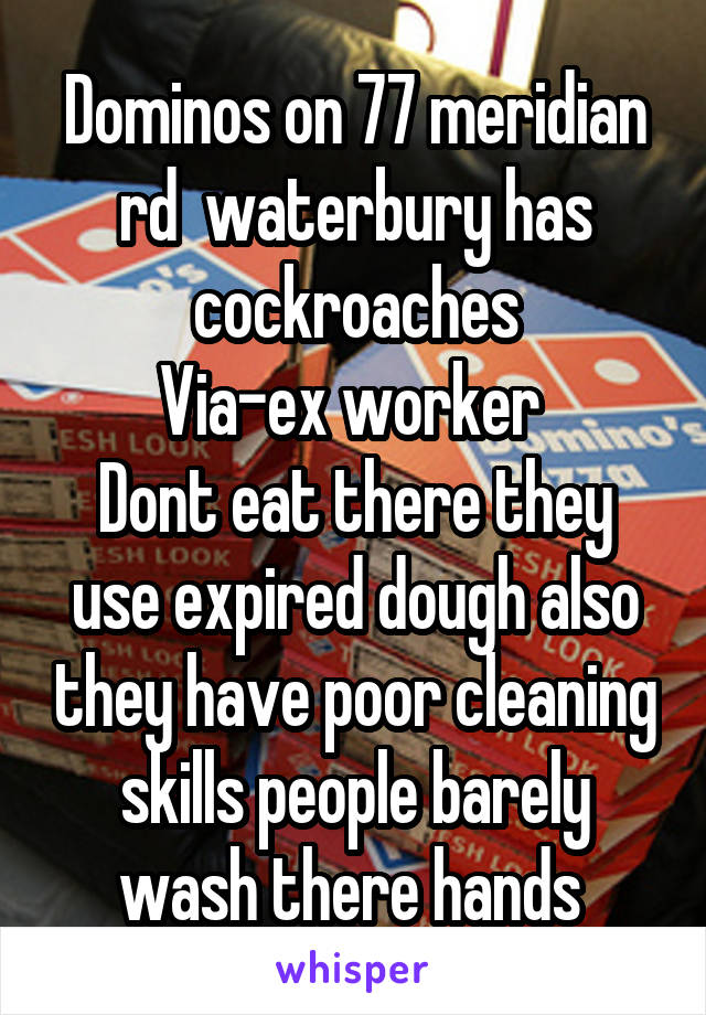 Dominos on 77 meridian rd  waterbury has cockroaches
Via-ex worker 
Dont eat there they use expired dough also they have poor cleaning skills people barely wash there hands 