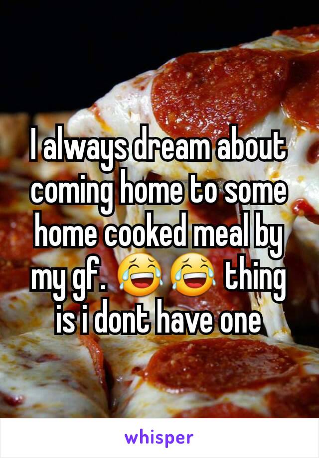 I always dream about coming home to some home cooked meal by my gf. 😂😂 thing is i dont have one