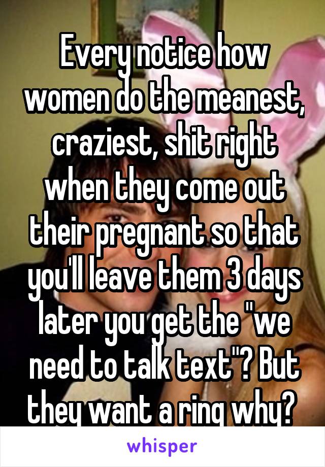 Every notice how women do the meanest, craziest, shit right when they come out their pregnant so that you'll leave them 3 days later you get the "we need to talk text"? But they want a ring why? 