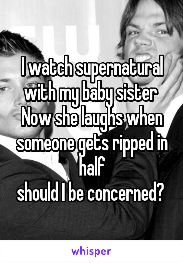 I watch supernatural with my baby sister 
Now she laughs when someone gets ripped in half
should I be concerned? 