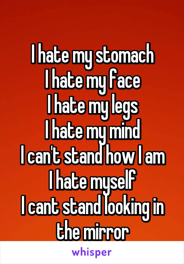 
I hate my stomach
I hate my face
I hate my legs
I hate my mind
I can't stand how I am
I hate myself
I cant stand looking in the mirror