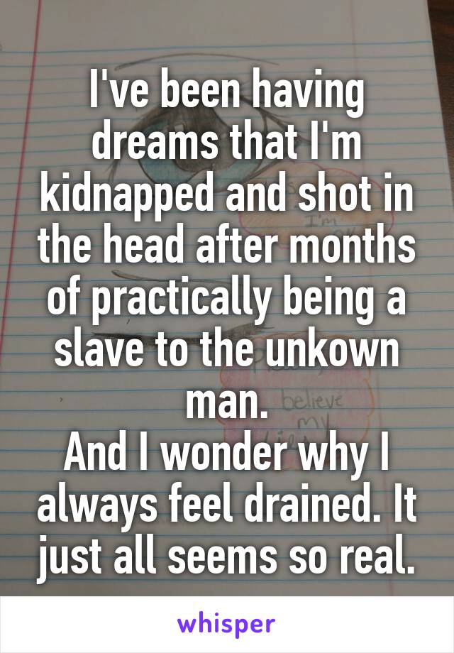 I've been having dreams that I'm kidnapped and shot in the head after months of practically being a slave to the unkown man.
And I wonder why I always feel drained. It just all seems so real.