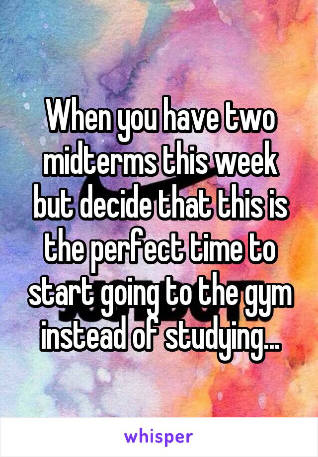 When you have two midterms this week but decide that this is the perfect time to start going to the gym instead of studying...