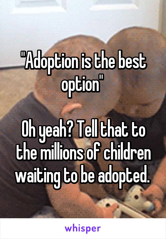 "Adoption is the best option" 

Oh yeah? Tell that to the millions of children waiting to be adopted. 