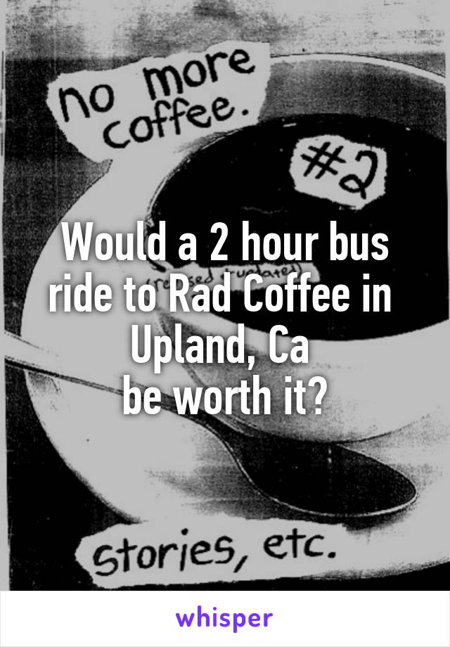 Would a 2 hour bus ride to Rad Coffee in 
Upland, Ca 
be worth it?