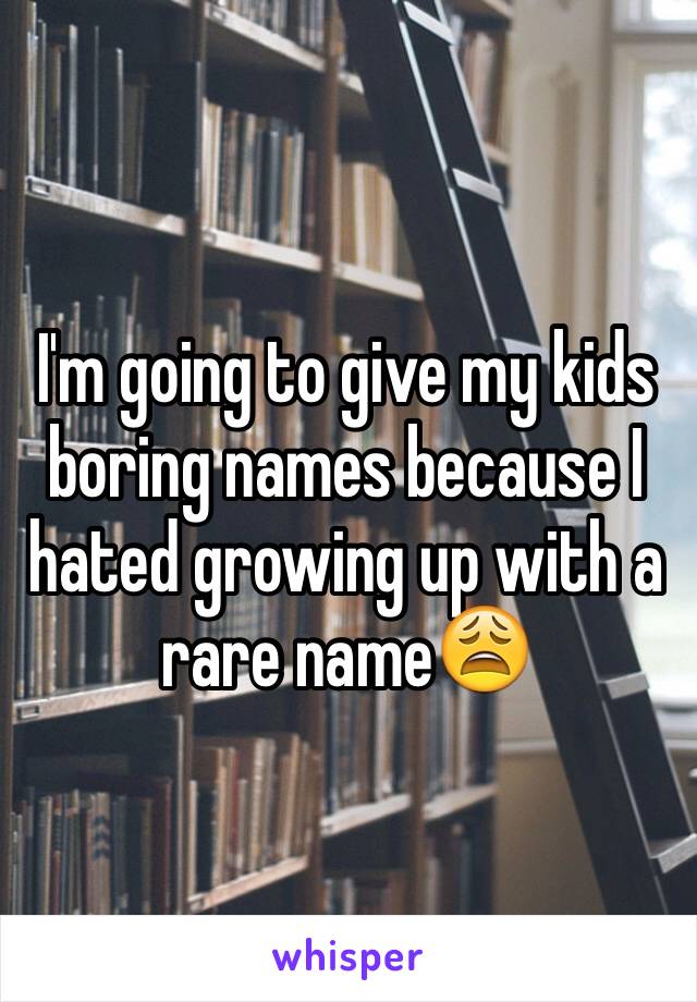I'm going to give my kids boring names because I hated growing up with a rare name😩