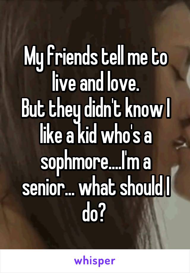 My friends tell me to live and love.
But they didn't know I like a kid who's a sophmore....I'm a senior... what should I do? 