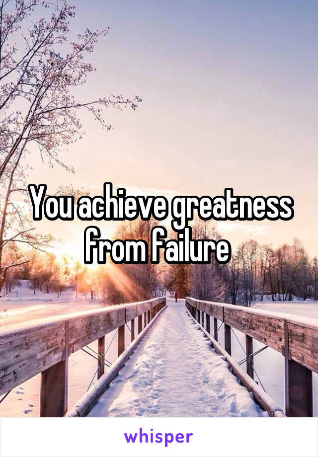 You achieve greatness from failure 