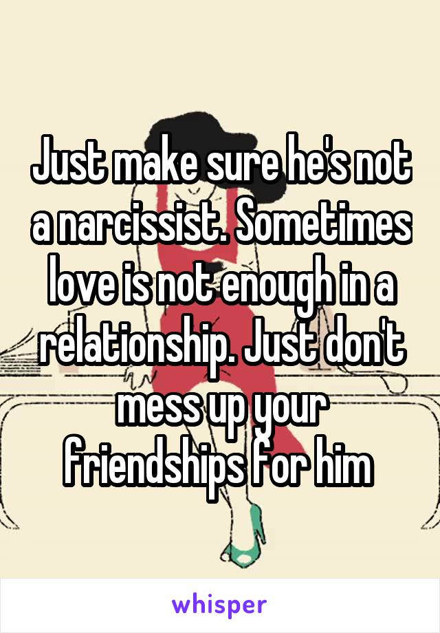 Just make sure he's not a narcissist. Sometimes love is not enough in a relationship. Just don't mess up your friendships for him 
