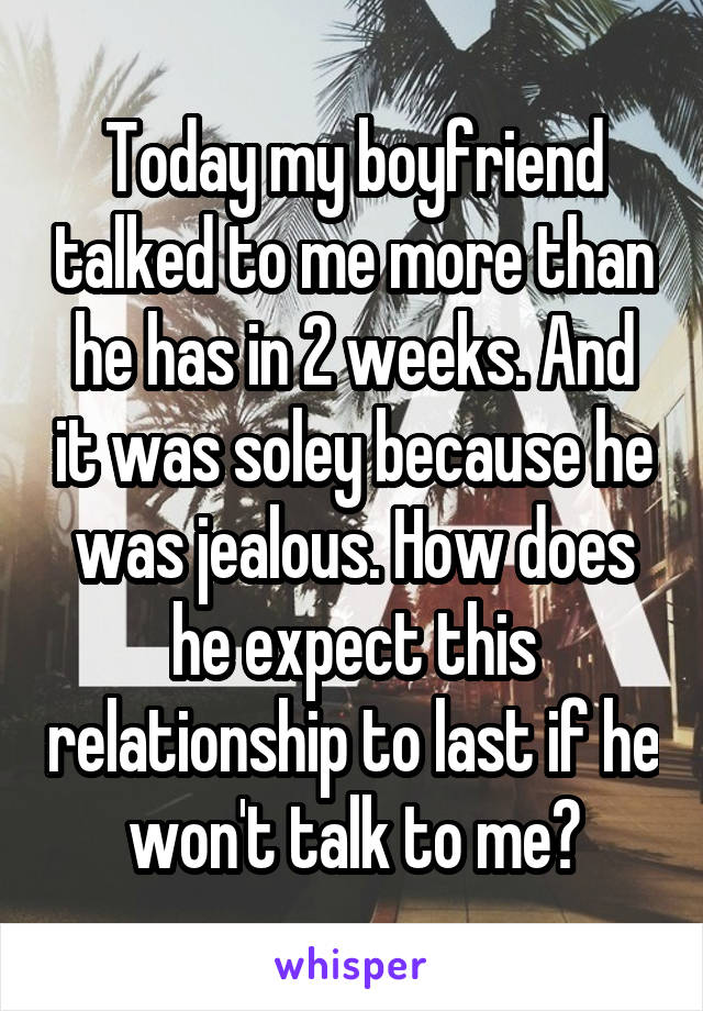 Today my boyfriend talked to me more than he has in 2 weeks. And it was soley because he was jealous. How does he expect this relationship to last if he won't talk to me?