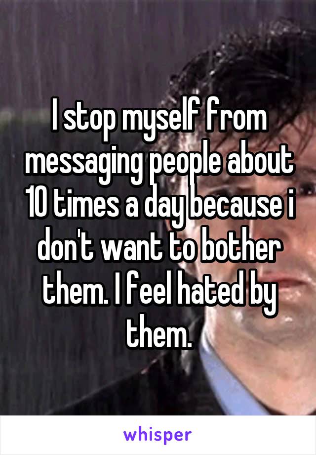 I stop myself from messaging people about 10 times a day because i don't want to bother them. I feel hated by them.