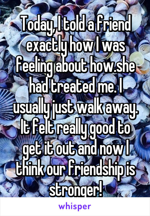 Today, I told a friend exactly how I was feeling about how.she had treated me. I usually just walk away. It felt really good to get it out and now I think our friendship is stronger!