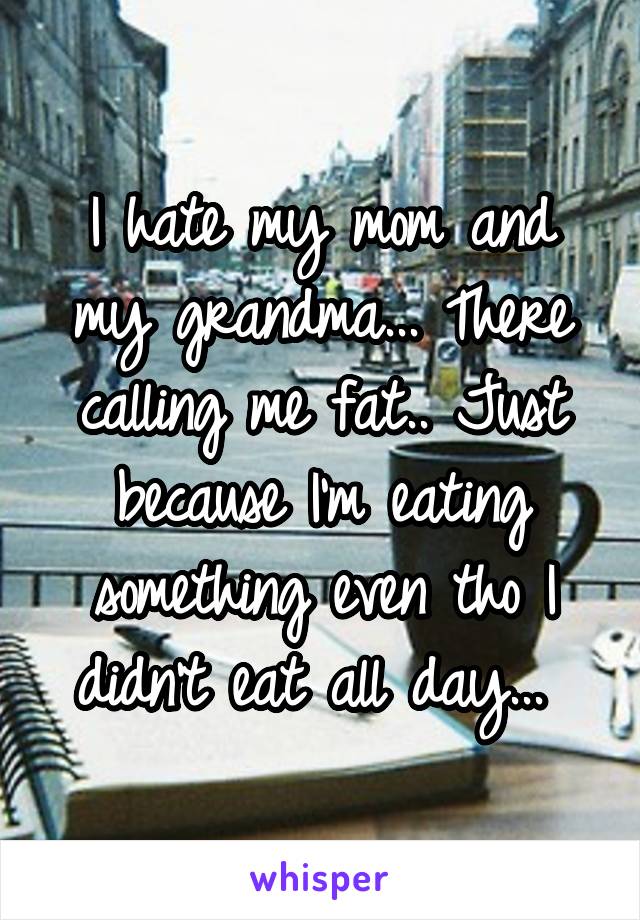 I hate my mom and my grandma... There calling me fat.. Just because I'm eating something even tho I didn't eat all day... 