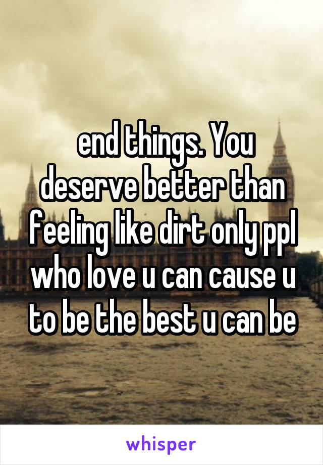 end things. You deserve better than feeling like dirt only ppl who love u can cause u to be the best u can be