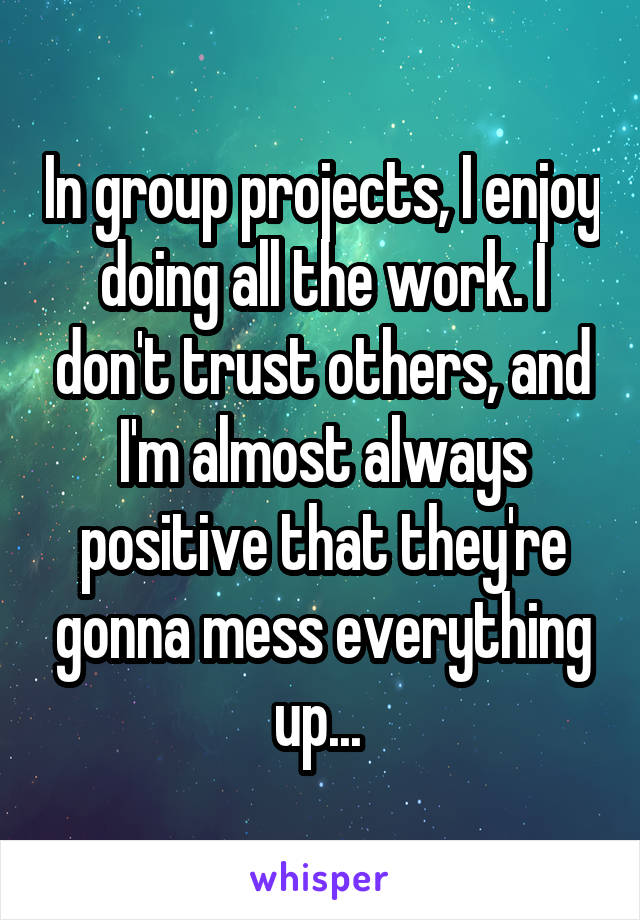 In group projects, I enjoy doing all the work. I don't trust others, and I'm almost always positive that they're gonna mess everything up... 
