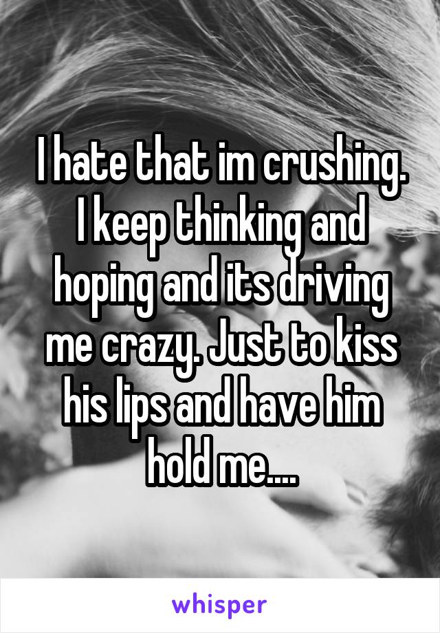 I hate that im crushing. I keep thinking and hoping and its driving me crazy. Just to kiss his lips and have him hold me....