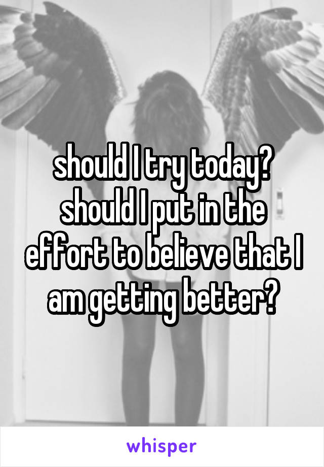 should I try today? should I put in the effort to believe that I am getting better?