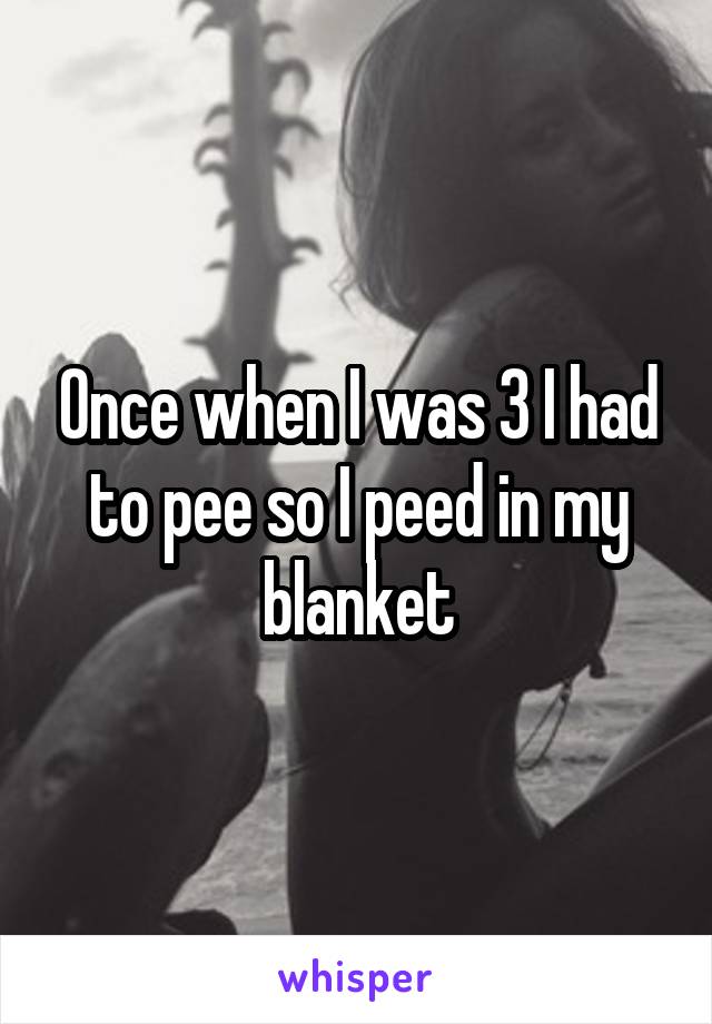 Once when I was 3 I had to pee so I peed in my blanket