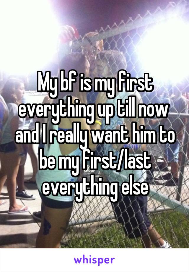 My bf is my first everything up till now  and I really want him to be my first/last everything else