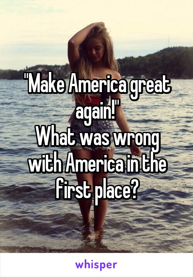 "Make America great again!"
What was wrong with America in the first place?