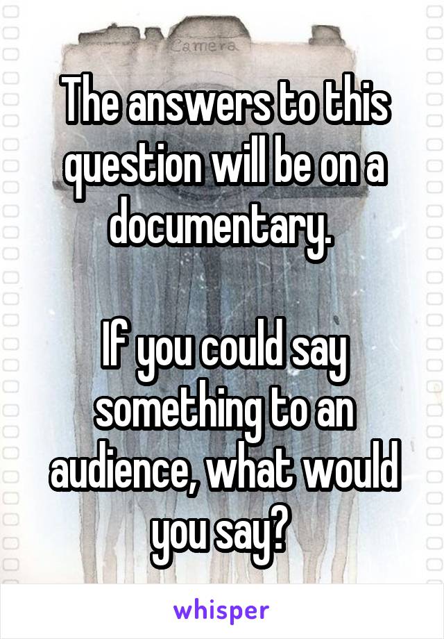 The answers to this question will be on a documentary. 

If you could say something to an audience, what would you say? 