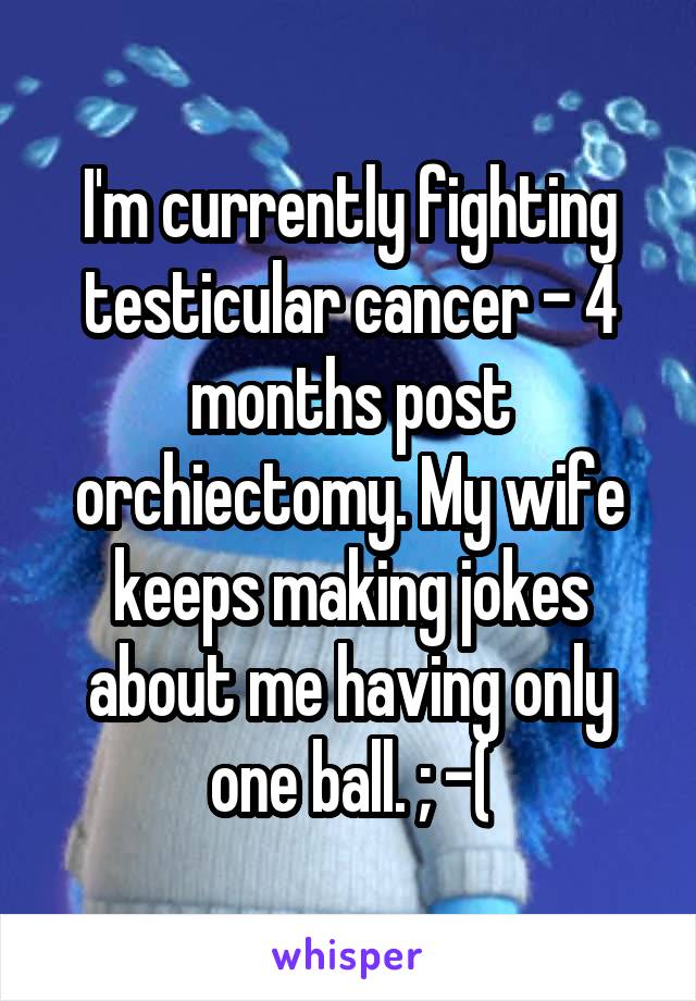 I'm currently fighting testicular cancer - 4 months post orchiectomy. My wife keeps making jokes about me having only one ball. ; -(
