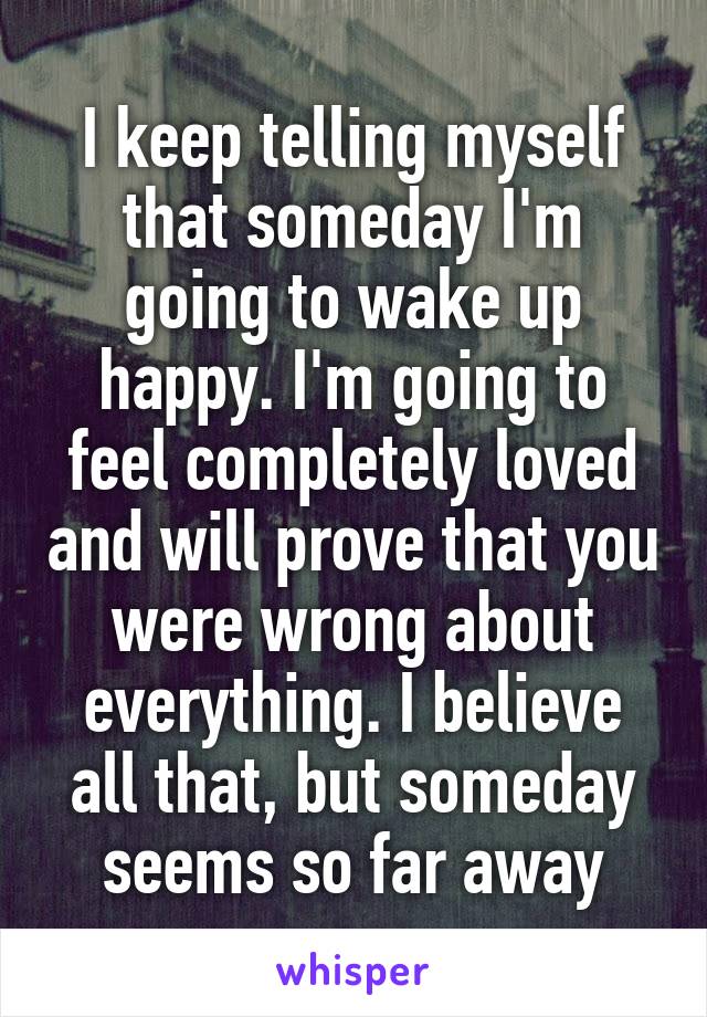 I keep telling myself that someday I'm going to wake up happy. I'm going to feel completely loved and will prove that you were wrong about everything. I believe all that, but someday seems so far away
