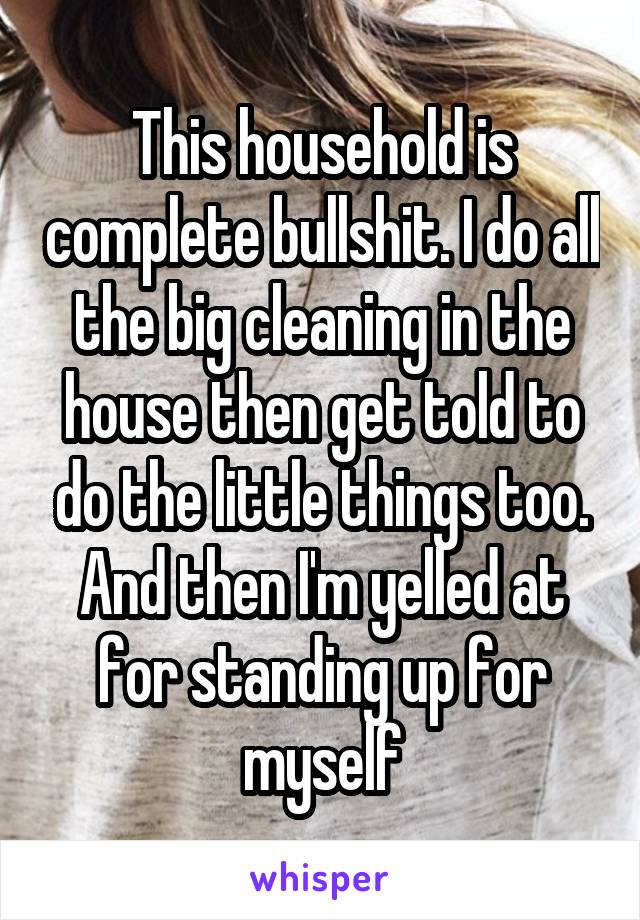 This household is complete bullshit. I do all the big cleaning in the house then get told to do the little things too. And then I'm yelled at for standing up for myself