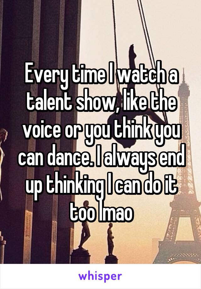 Every time I watch a talent show, like the voice or you think you can dance. I always end up thinking I can do it too lmao