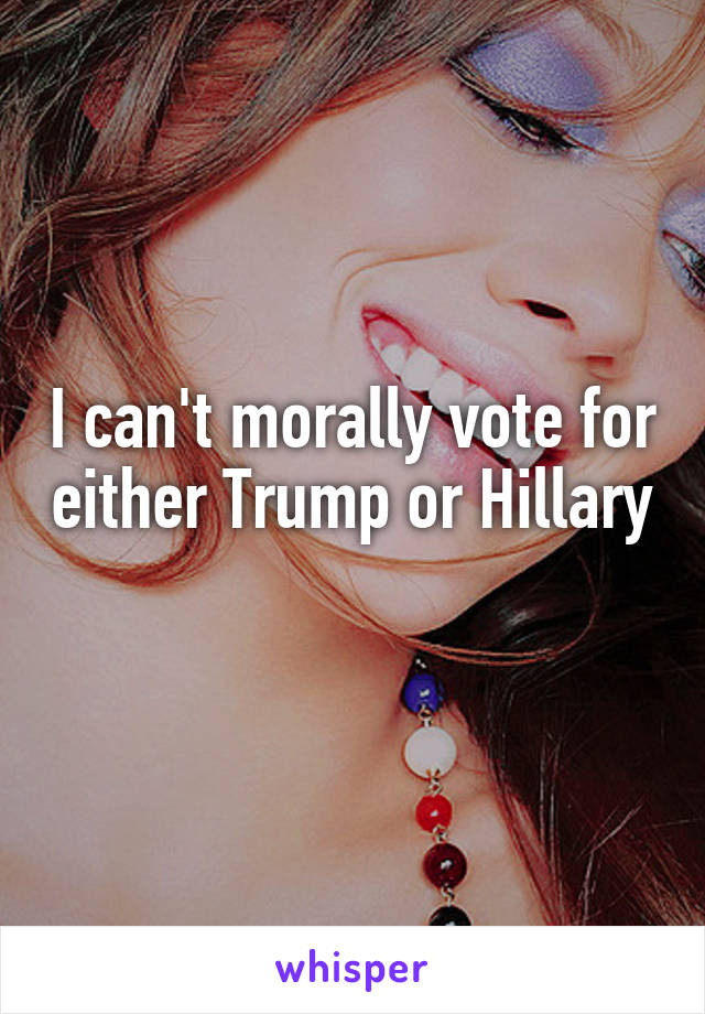 I can't morally vote for either Trump or Hillary 