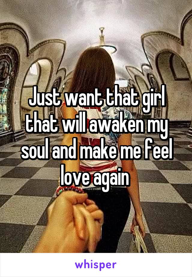 Just want that girl that will awaken my soul and make me feel love again 