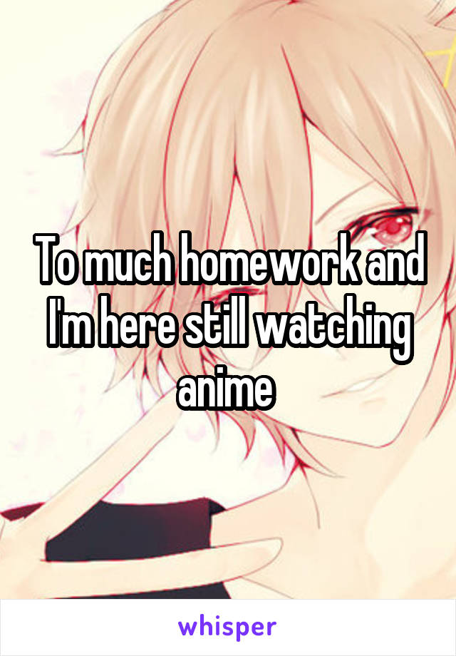 To much homework and I'm here still watching anime 